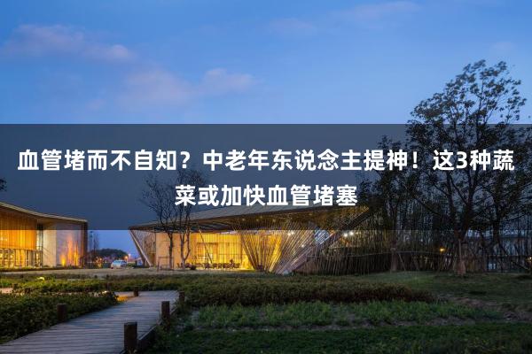 血管堵而不自知？中老年东说念主提神！这3种蔬菜或加快血管堵塞