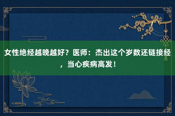 女性绝经越晚越好？医师：杰出这个岁数还链接经，当心疾病高发！