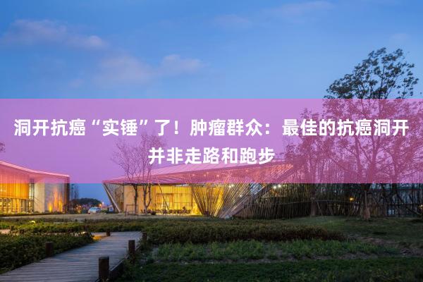 洞开抗癌“实锤”了！肿瘤群众：最佳的抗癌洞开并非走路和跑步