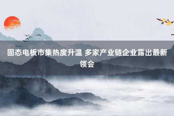 固态电板市集热度升温 多家产业链企业露出最新领会