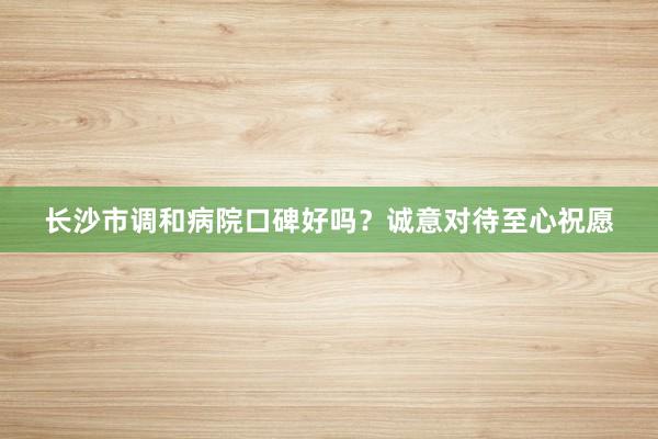 长沙市调和病院口碑好吗？诚意对待至心祝愿