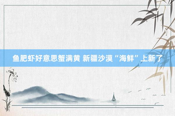 鱼肥虾好意思蟹满黄 新疆沙漠“海鲜”上新了