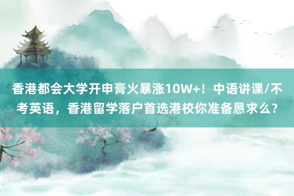 香港都会大学开申膏火暴涨10W+！中语讲课/不考英语，香港留学落户首选港校你准备恳求么？