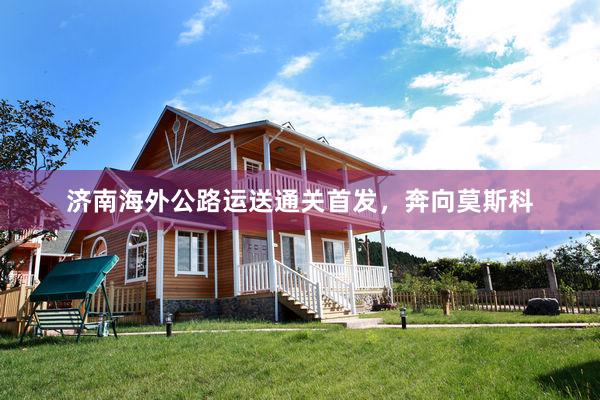 济南海外公路运送通关首发，奔向莫斯科