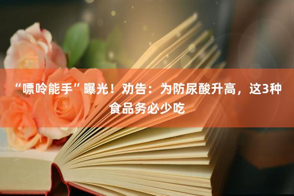 “嘌呤能手”曝光！劝告：为防尿酸升高，这3种食品务必少吃