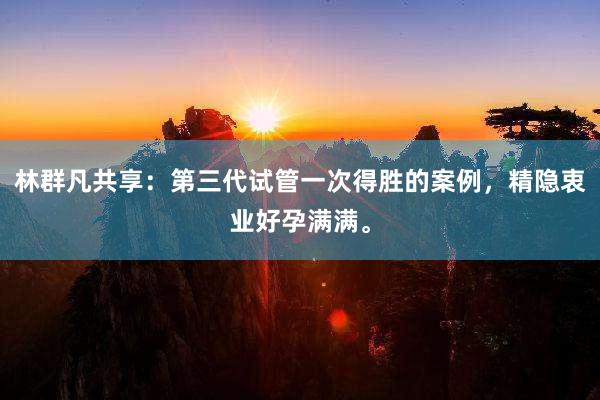 林群凡共享：第三代试管一次得胜的案例，精隐衷业好孕满满。