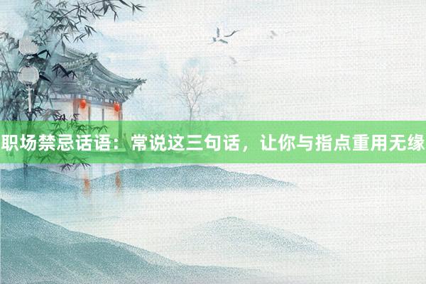 职场禁忌话语：常说这三句话，让你与指点重用无缘