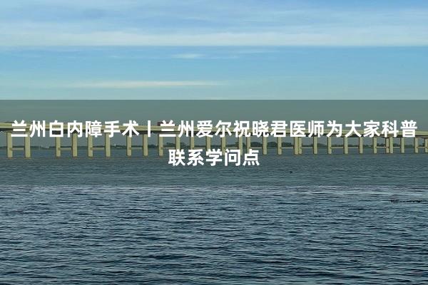 兰州白内障手术丨兰州爱尔祝晓君医师为大家科普联系学问点