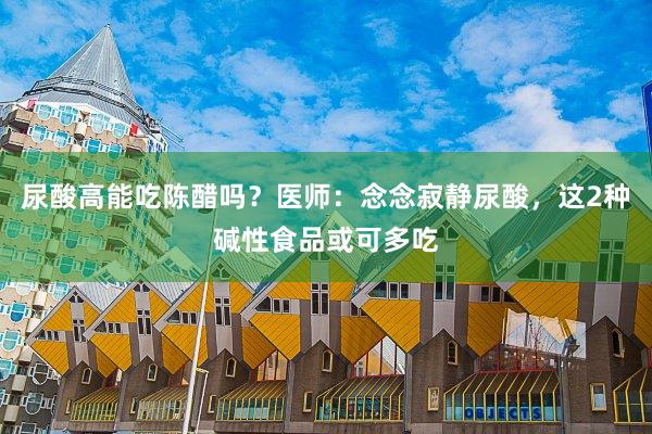 尿酸高能吃陈醋吗？医师：念念寂静尿酸，这2种碱性食品或可多吃