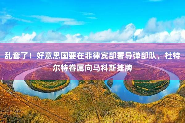 乱套了！好意思国要在菲律宾部署导弹部队，杜特尔特眷属向马科斯摊牌