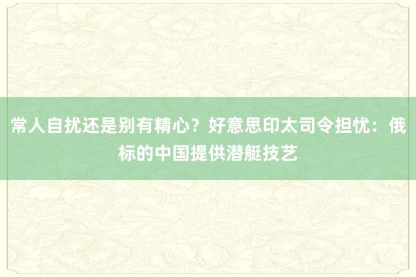 常人自扰还是别有精心？好意思印太司令担忧：俄标的中国提供潜艇技艺