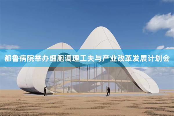 都鲁病院举办细胞调理工夫与产业改革发展计划会