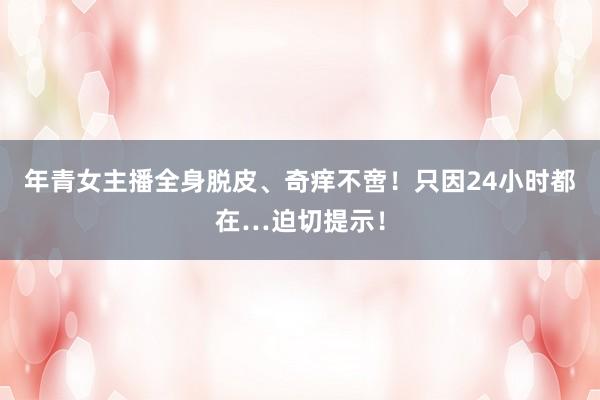 年青女主播全身脱皮、奇痒不啻！只因24小时都在…迫切提示！