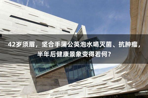 42岁须眉，坚合手蒲公英泡水喝灭菌、抗肿瘤，半年后健康景象变得若何？