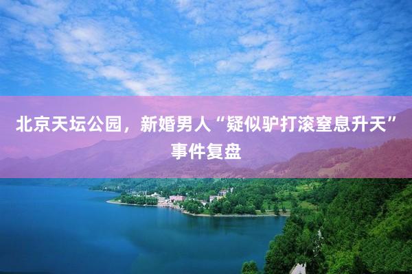 北京天坛公园，新婚男人“疑似驴打滚窒息升天”事件复盘