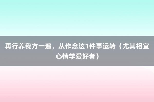 再行养我方一遍，从作念这1件事运转（尤其相宜心情学爱好者）