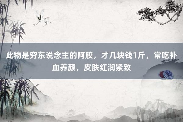 此物是穷东说念主的阿胶，才几块钱1斤，常吃补血养颜，皮肤红润紧致