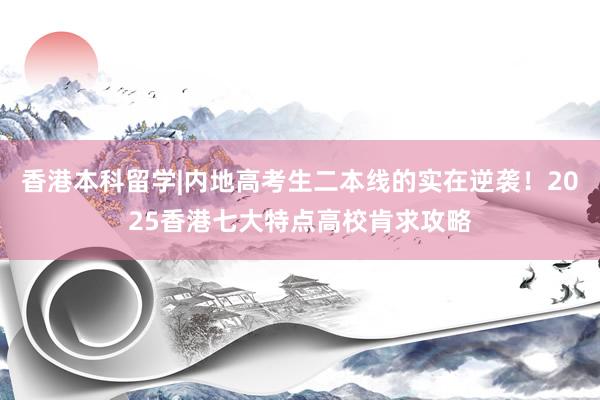香港本科留学|内地高考生二本线的实在逆袭！2025香港七大特点高校肯求攻略