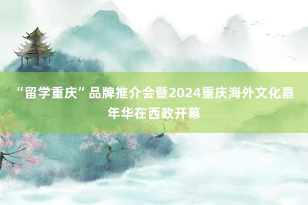 “留学重庆”品牌推介会暨2024重庆海外文化嘉年华在西政开幕
