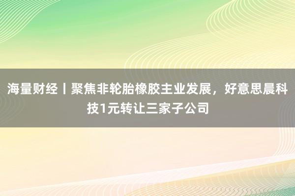 海量财经丨聚焦非轮胎橡胶主业发展，好意思晨科技1元转让三家子公司