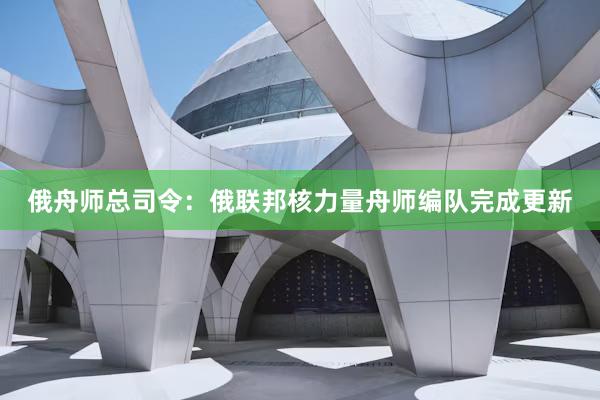 俄舟师总司令：俄联邦核力量舟师编队完成更新