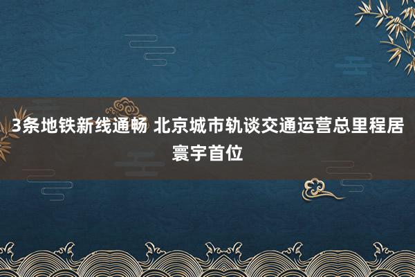 3条地铁新线通畅 北京城市轨谈交通运营总里程居寰宇首位