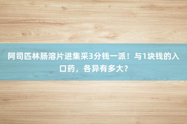 阿司匹林肠溶片进集采3分钱一派！与1块钱的入口药，各异有多大？