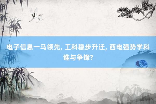 电子信息一马领先, 工科稳步升迁, 西电强势学科谁与争锋?